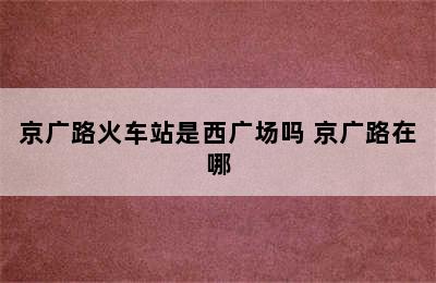 京广路火车站是西广场吗 京广路在哪